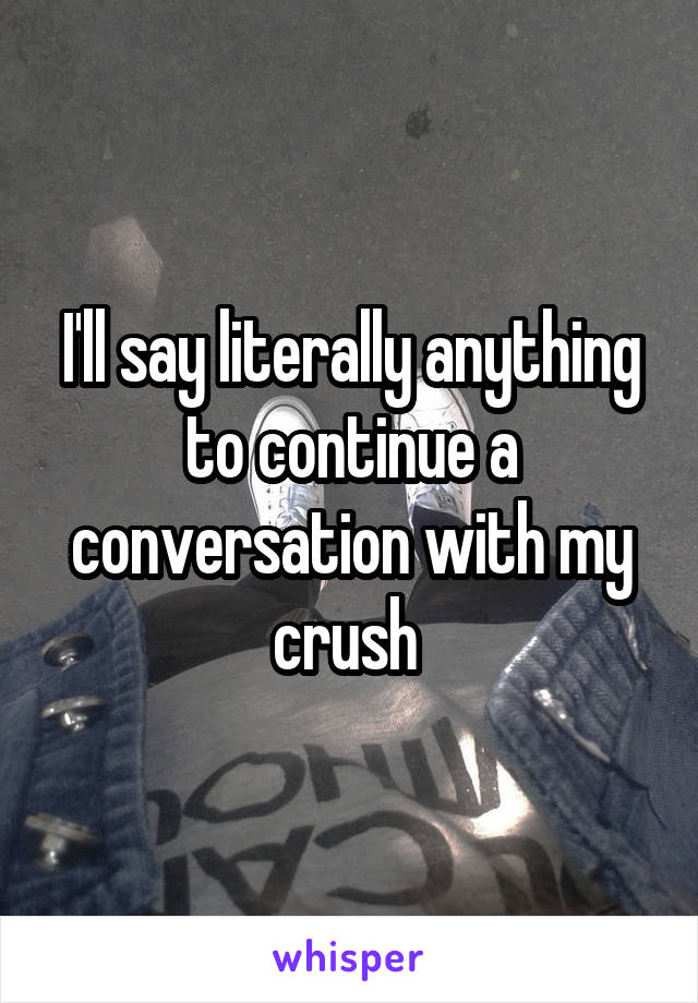 I'll say literally anything to continue a conversation with my crush 