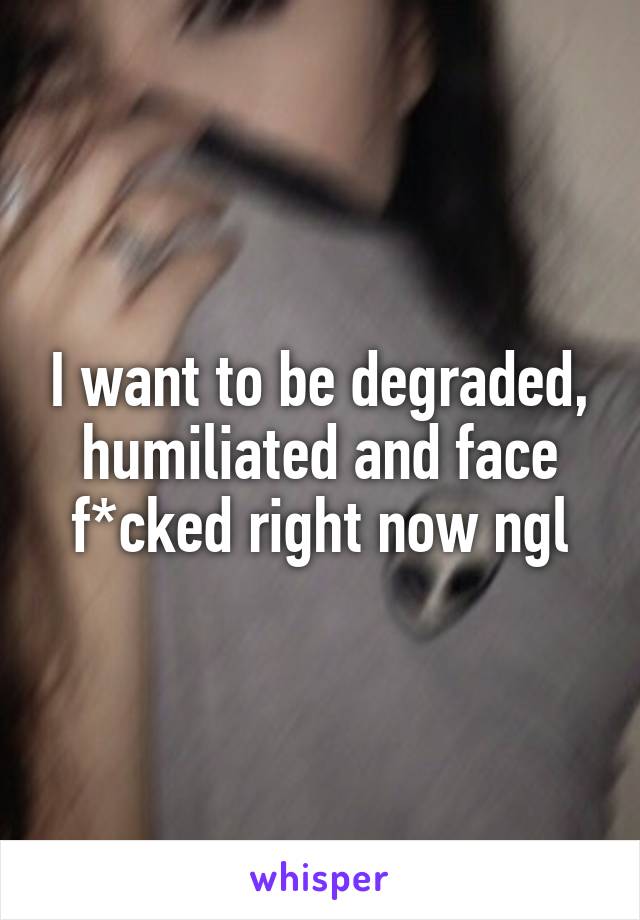 I want to be degraded, humiliated and face f*cked right now ngl