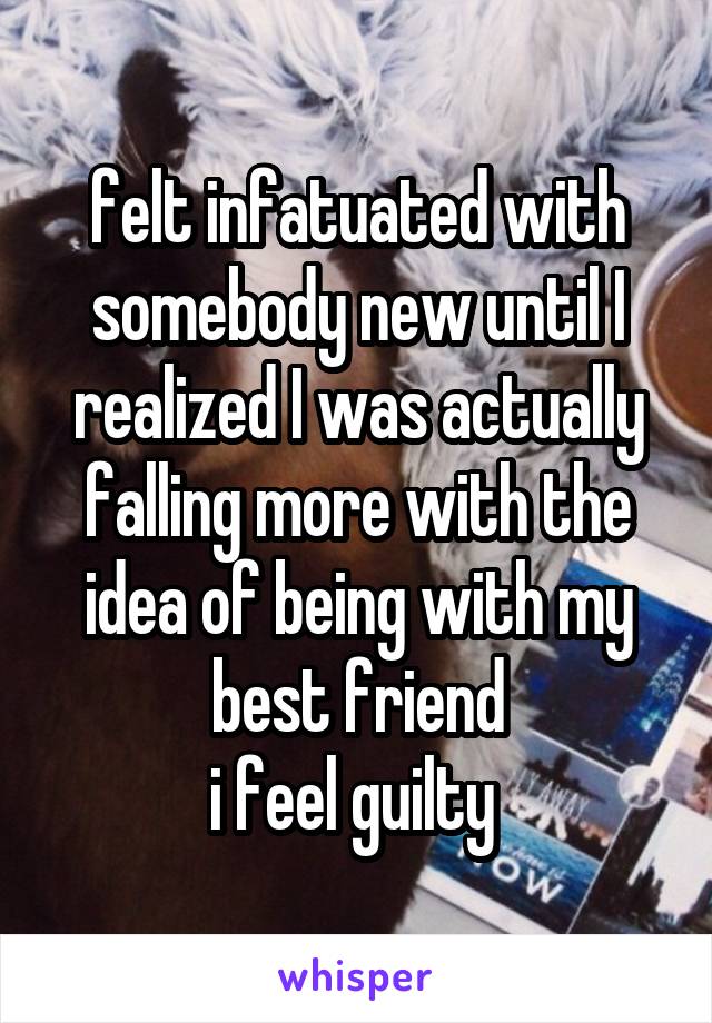 felt infatuated with somebody new until I realized I was actually falling more with the idea of being with my best friend
i feel guilty 