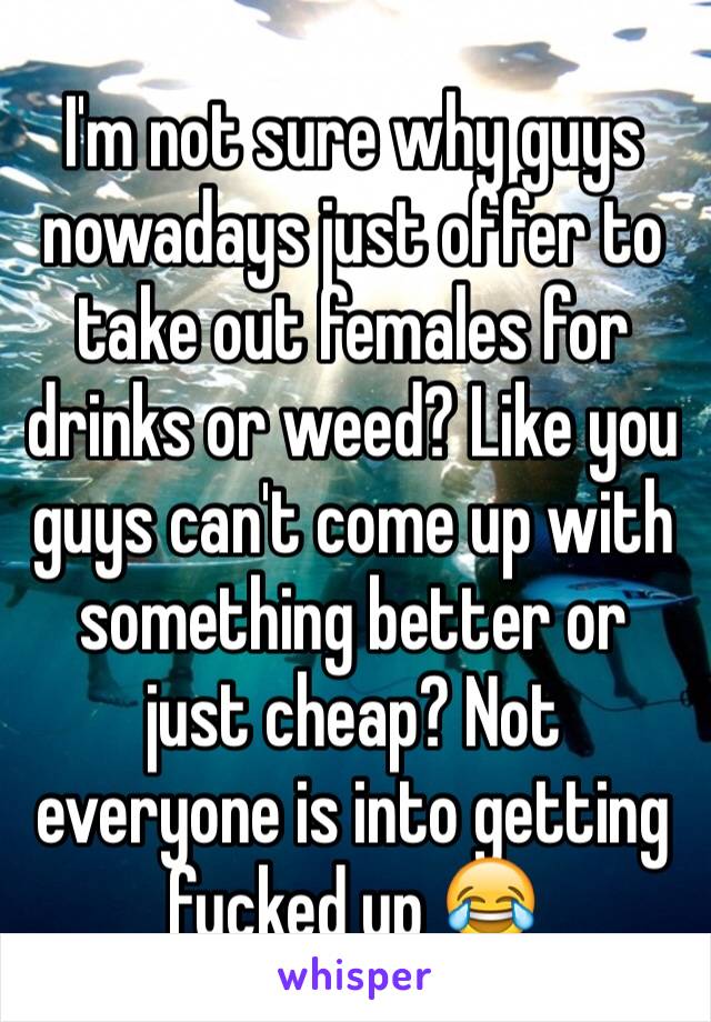 I'm not sure why guys nowadays just offer to take out females for drinks or weed? Like you guys can't come up with something better or just cheap? Not everyone is into getting fucked up 😂