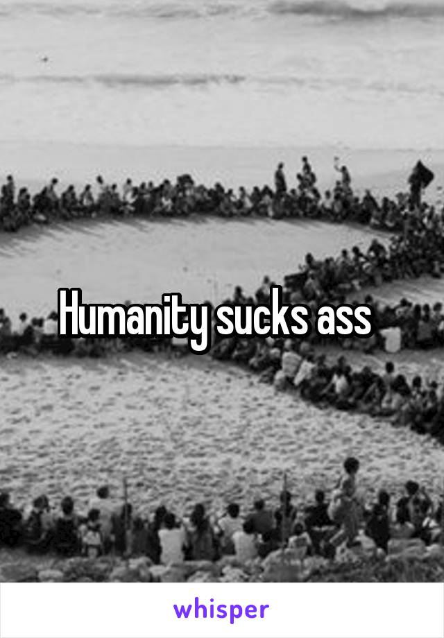 Humanity sucks ass  