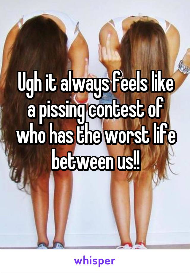 Ugh it always feels like a pissing contest of who has the worst life between us!!
