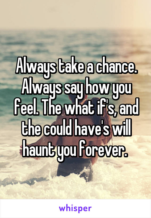 Always take a chance. Always say how you feel. The what if's, and the could have's will haunt you forever. 