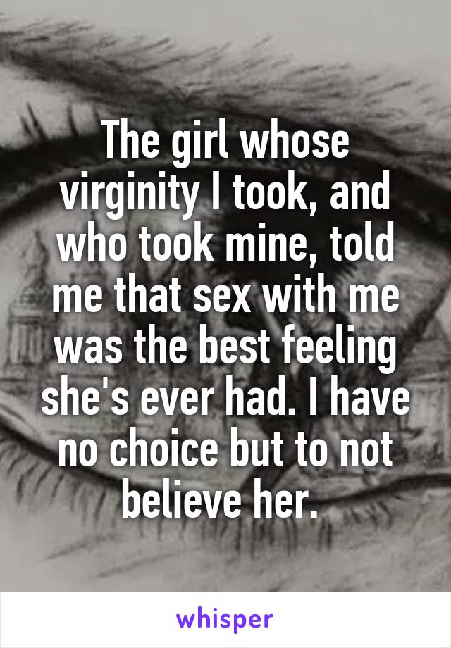 The girl whose virginity I took, and who took mine, told me that sex with me was the best feeling she's ever had. I have no choice but to not believe her. 