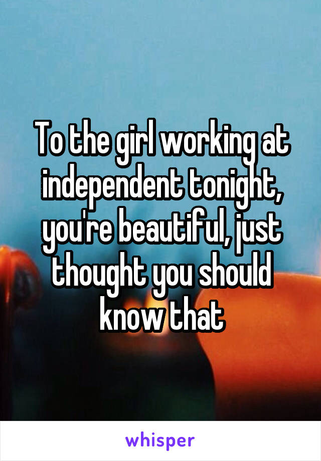 To the girl working at independent tonight, you're beautiful, just thought you should know that