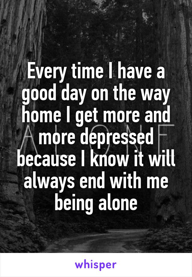 Every time I have a good day on the way home I get more and more depressed because I know it will always end with me being alone