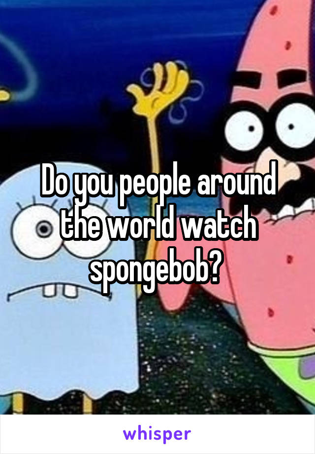 Do you people around the world watch spongebob? 