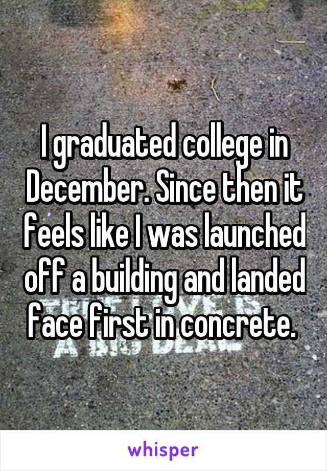 I graduated college in December. Since then it feels like I was launched off a building and landed face first in concrete. 