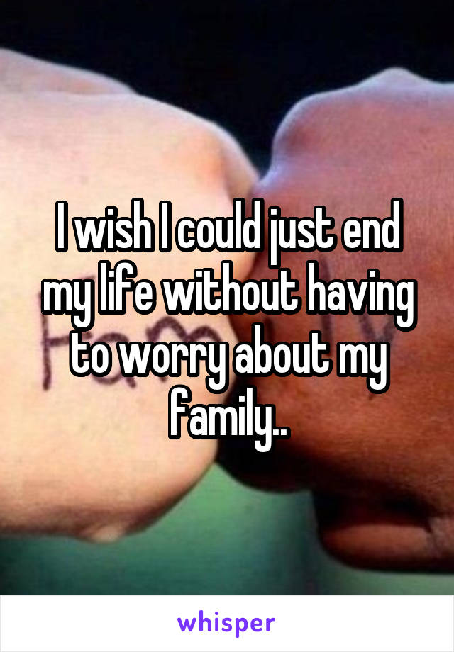 I wish I could just end my life without having to worry about my family..