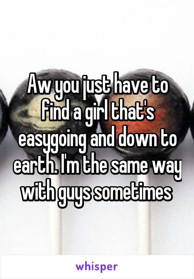 Aw you just have to find a girl that's easygoing and down to earth. I'm the same way with guys sometimes 