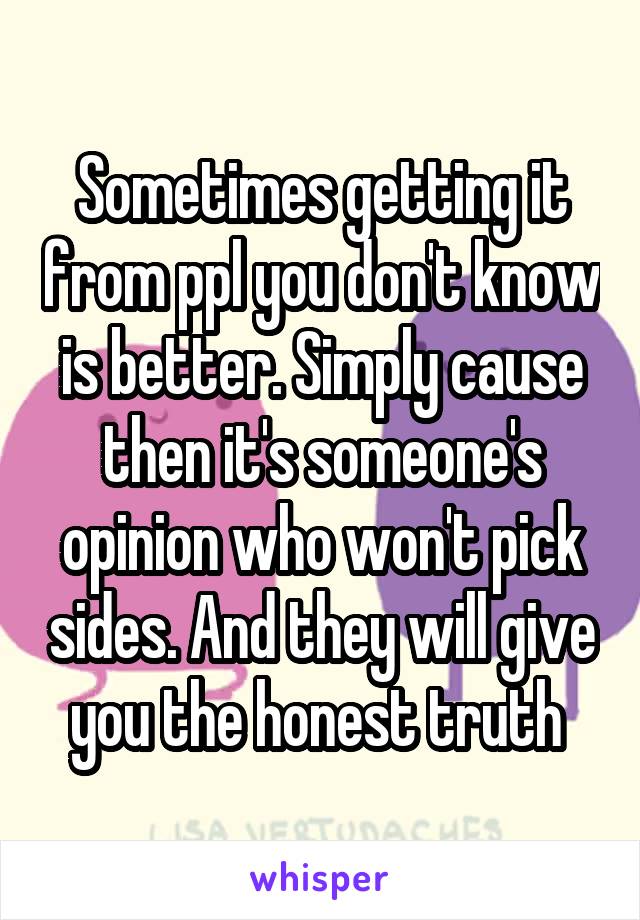 Sometimes getting it from ppl you don't know is better. Simply cause then it's someone's opinion who won't pick sides. And they will give you the honest truth 