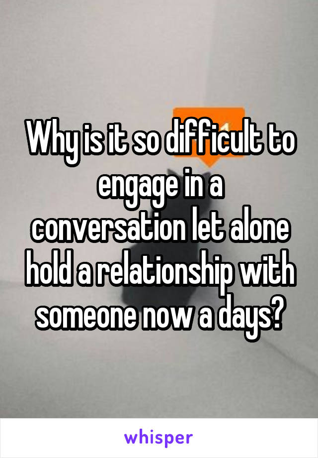 Why is it so difficult to engage in a conversation let alone hold a relationship with someone now a days?