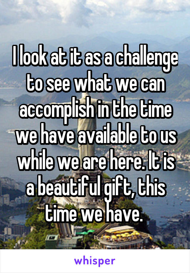 I look at it as a challenge to see what we can accomplish in the time we have available to us while we are here. It is a beautiful gift, this time we have. 