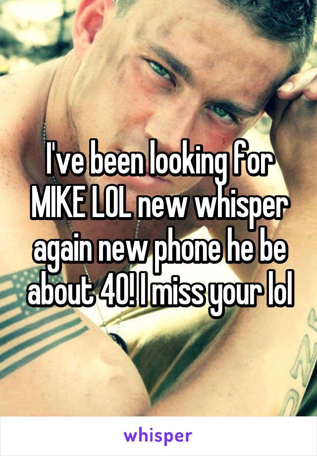 I've been looking for MIKE LOL new whisper again new phone he be about 40! I miss your lol