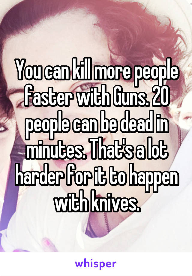 You can kill more people faster with Guns. 20 people can be dead in minutes. That's a lot harder for it to happen with knives.