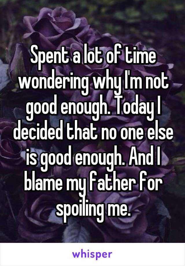 Spent a lot of time wondering why I'm not good enough. Today I decided that no one else is good enough. And I blame my father for spoiling me.