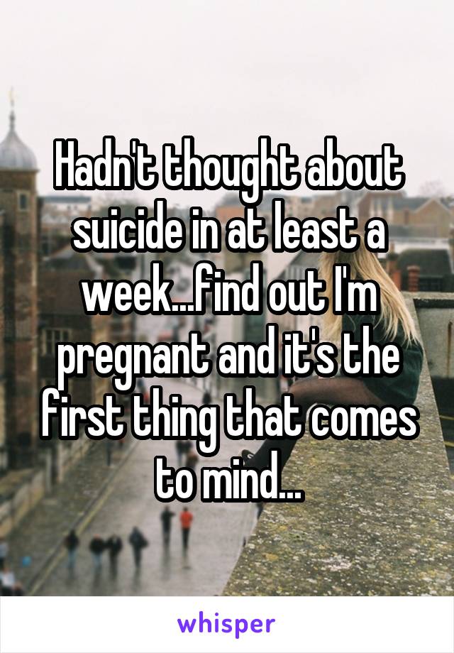 Hadn't thought about suicide in at least a week...find out I'm pregnant and it's the first thing that comes to mind...