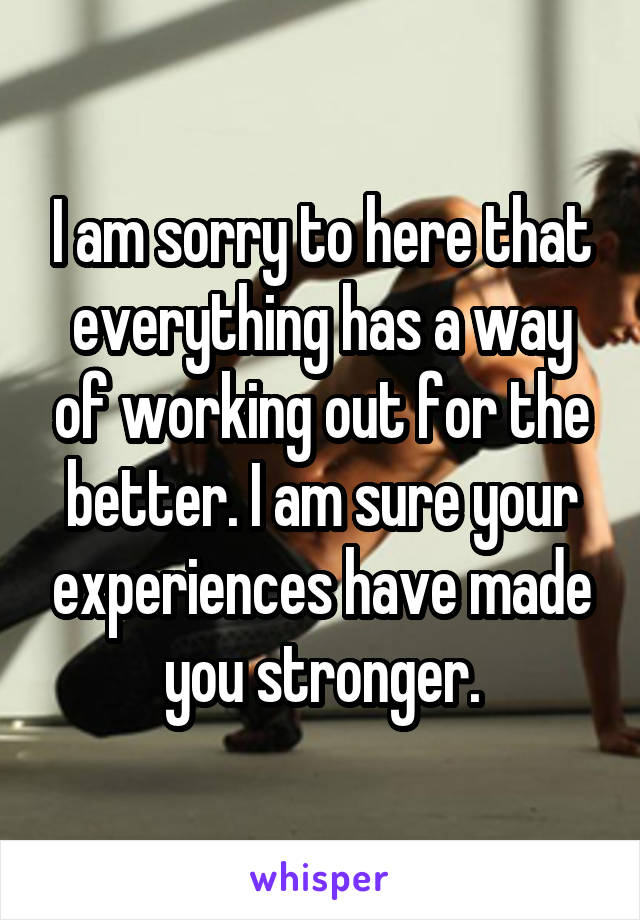 I am sorry to here that everything has a way of working out for the better. I am sure your experiences have made you stronger.