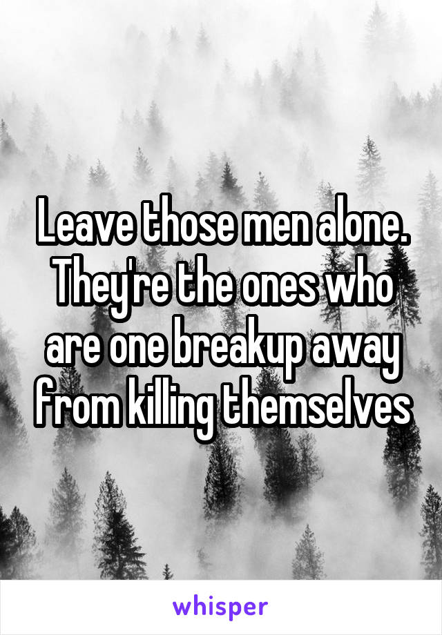 Leave those men alone. They're the ones who are one breakup away from killing themselves