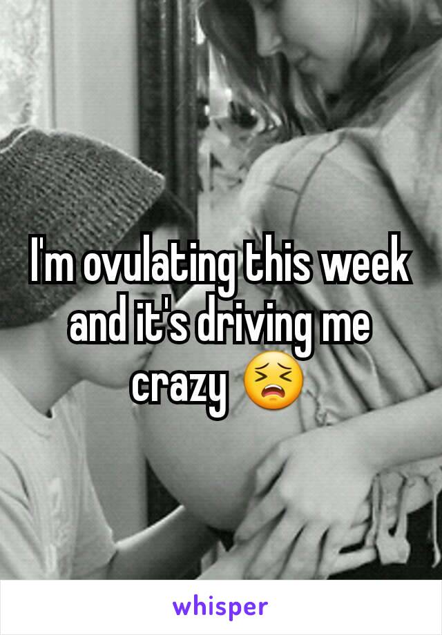 I'm ovulating this week and it's driving me crazy 😣