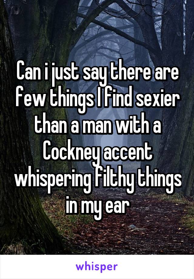 Can i just say there are few things I find sexier than a man with a Cockney accent whispering filthy things in my ear