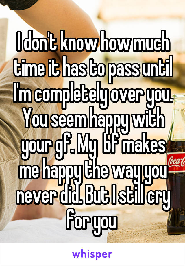 I don't know how much time it has to pass until I'm completely over you. You seem happy with your gf. My  bf makes me happy the way you never did. But I still cry for you 