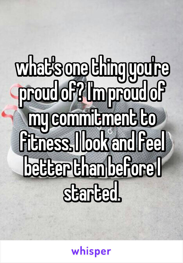 what's one thing you're proud of? I'm proud of my commitment to fitness. I look and feel better than before I started.