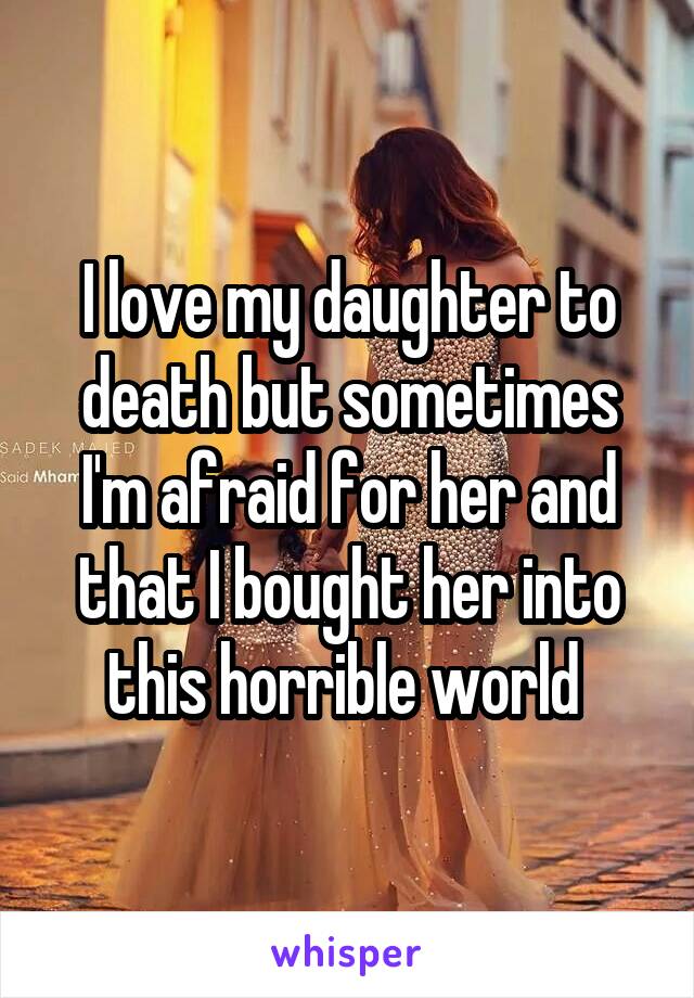 I love my daughter to death but sometimes I'm afraid for her and that I bought her into this horrible world 