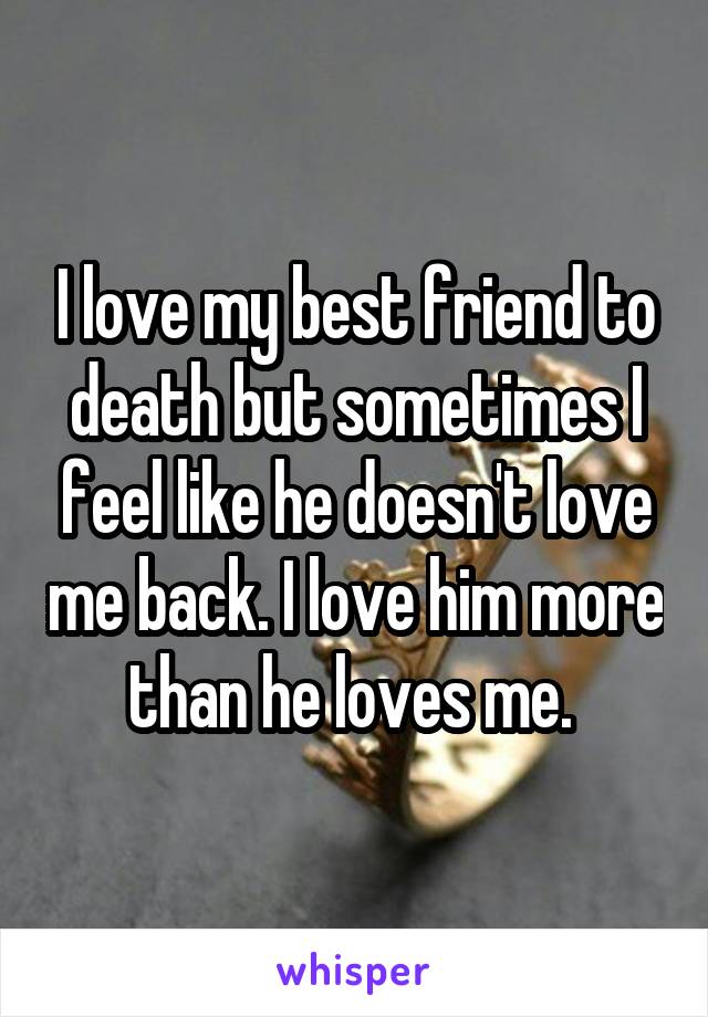 I love my best friend to death but sometimes I feel like he doesn't love me back. I love him more than he loves me. 