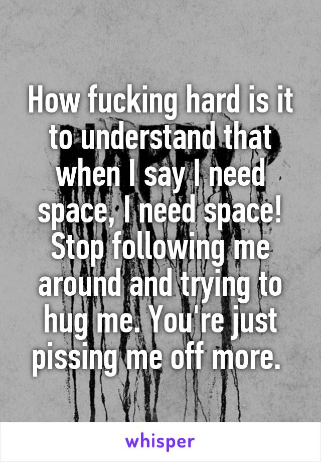 How fucking hard is it to understand that when I say I need space, I need space! Stop following me around and trying to hug me. You're just pissing me off more. 