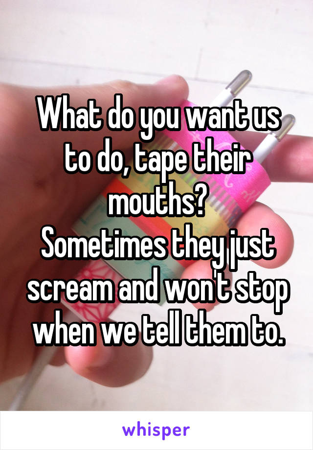 What do you want us to do, tape their mouths?
Sometimes they just scream and won't stop when we tell them to.