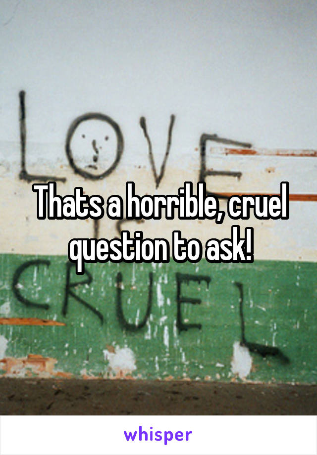 Thats a horrible, cruel question to ask!