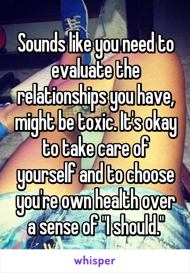 Sounds like you need to evaluate the relationships you have, might be toxic. It's okay to take care of yourself and to choose you're own health over a sense of "I should."