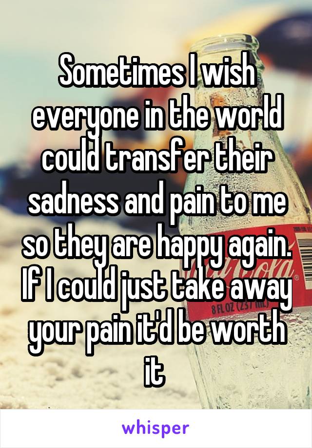 Sometimes I wish everyone in the world could transfer their sadness and pain to me so they are happy again. If I could just take away your pain it'd be worth it 