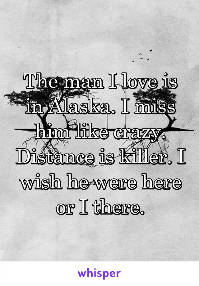 The man I love is in Alaska. I miss him like crazy. Distance is killer. I wish he were here or I there.