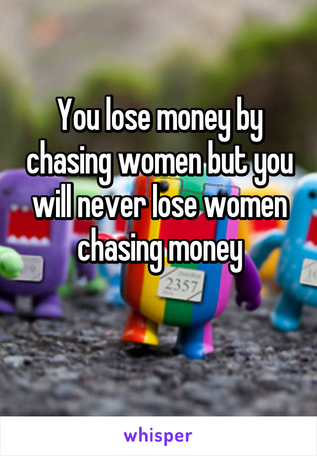 You lose money by chasing women but you will never lose women chasing money

