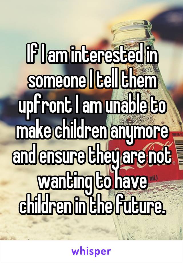 If I am interested in someone I tell them upfront I am unable to make children anymore and ensure they are not wanting to have children in the future.