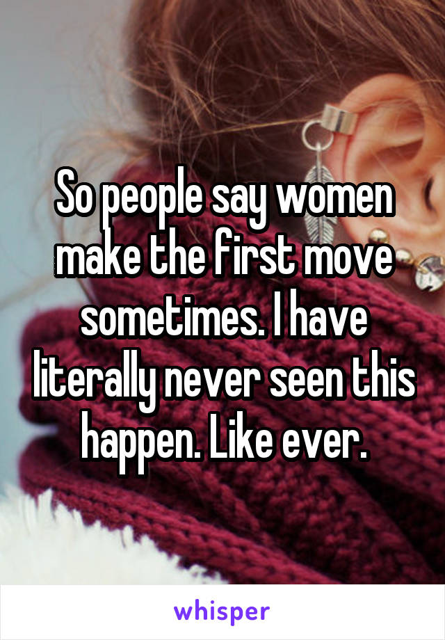 So people say women make the first move sometimes. I have literally never seen this happen. Like ever.