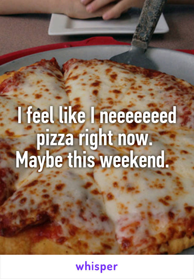 I feel like I neeeeeeed pizza right now.  Maybe this weekend.  