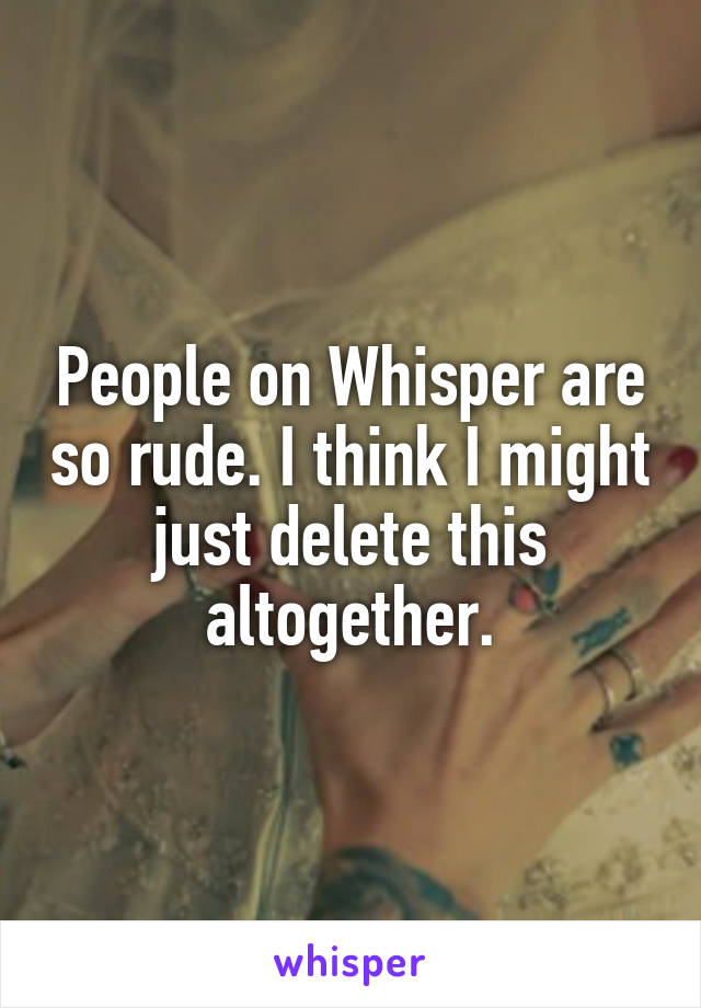 People on Whisper are so rude. I think I might just delete this altogether.