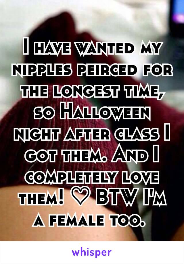 I have wanted my nipples peirced for the longest time, so Halloween night after class I got them. And I completely love them! ♡ BTW I'm a female too. 