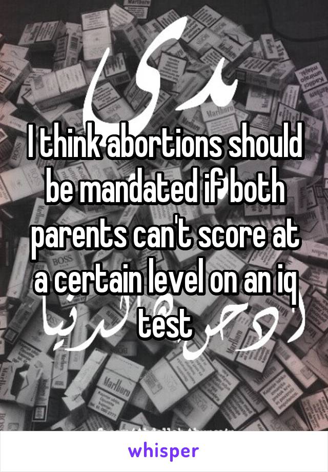 I think abortions should be mandated if both parents can't score at a certain level on an iq test