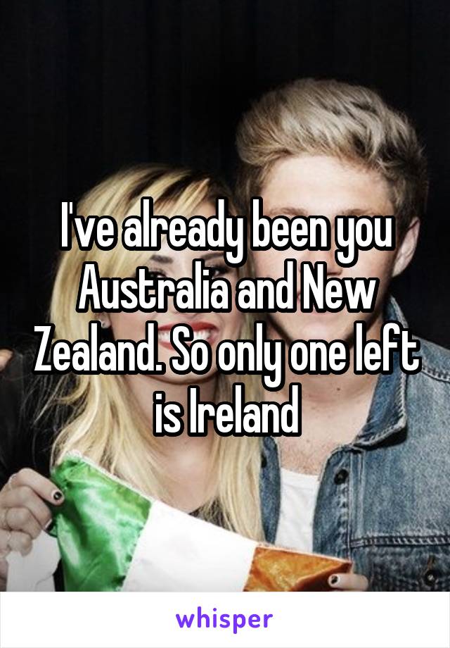 I've already been you Australia and New Zealand. So only one left is Ireland