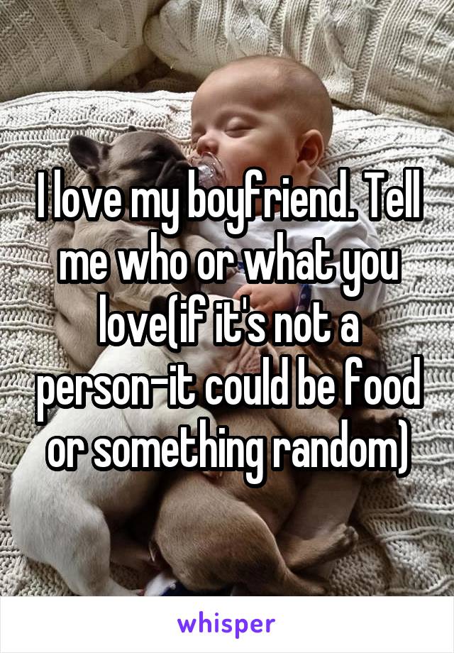 I love my boyfriend. Tell me who or what you love(if it's not a person-it could be food or something random)