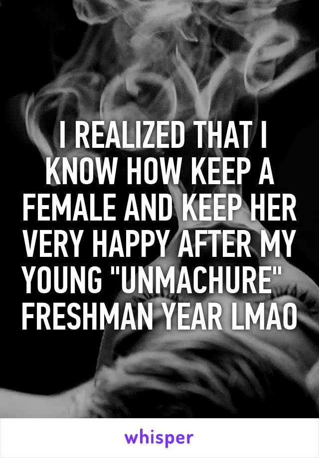  I REALIZED THAT I KNOW HOW KEEP A FEMALE AND KEEP HER VERY HAPPY AFTER MY YOUNG "UNMACHURE"   FRESHMAN YEAR LMAO