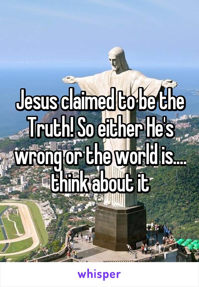 Jesus claimed to be the Truth! So either He's wrong or the world is.... think about it