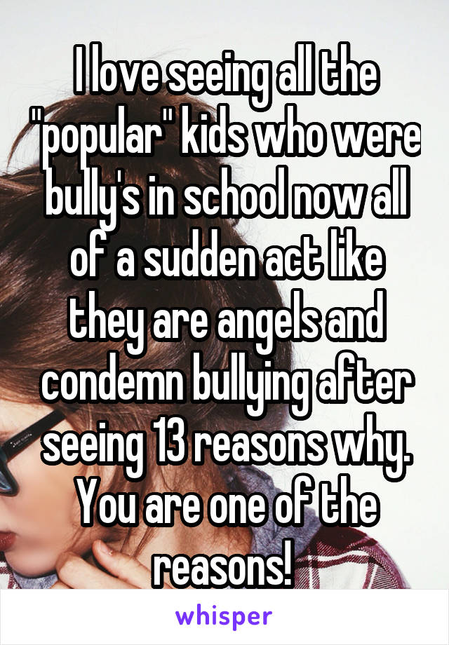 I love seeing all the "popular" kids who were bully's in school now all of a sudden act like they are angels and condemn bullying after seeing 13 reasons why. You are one of the reasons! 