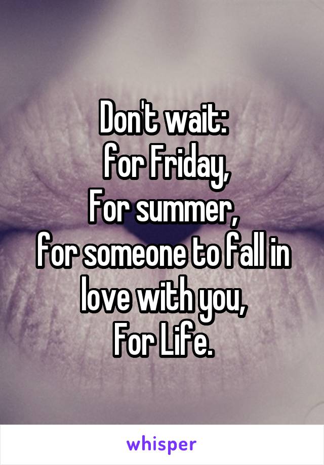 Don't wait:
 for Friday,
For summer,
for someone to fall in love with you,
For Life.