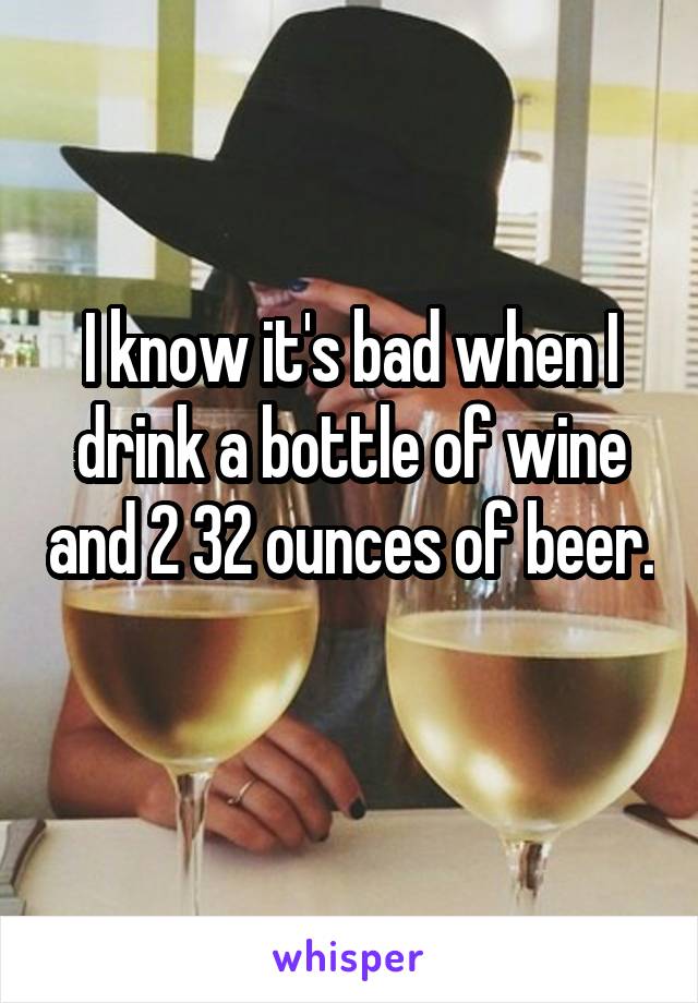 I know it's bad when I drink a bottle of wine and 2 32 ounces of beer. 