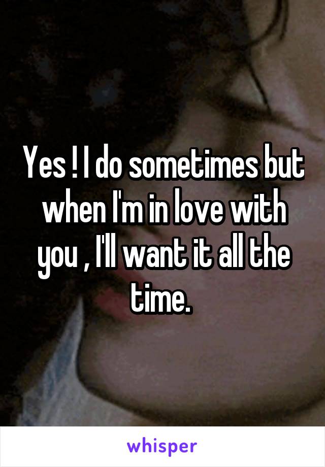 Yes ! I do sometimes but when I'm in love with you , I'll want it all the time. 